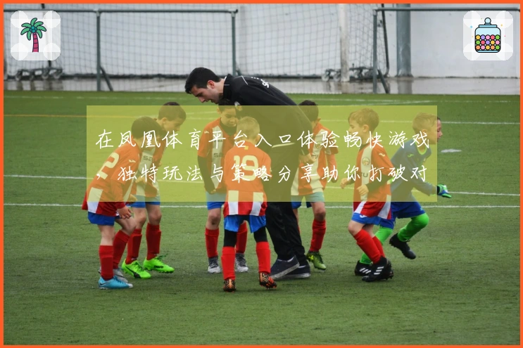 在凤凰体育平台入口体验畅快游戏，独特玩法与策略分享助你打破对手防线